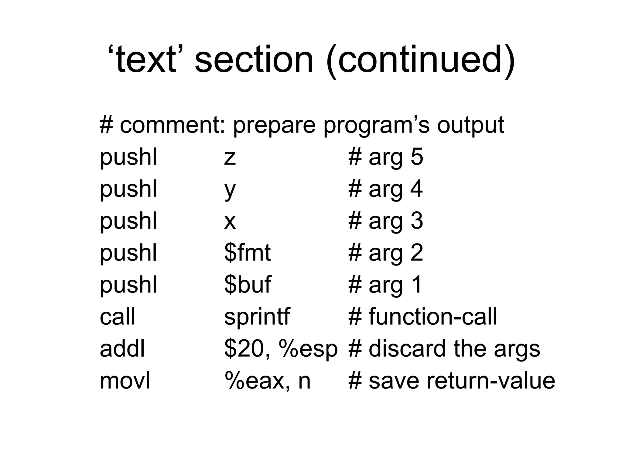 ‘text’ section (continued)
# comment: prepare program’s output
pushl z # arg 5
pushl y # arg 4
pushl x # arg 3
pushl $fmt # arg 2
pushl $buf # arg 1
call sprintf # function-call
addl $20, %esp # discard the args
movl %eax, n # save return-value
 