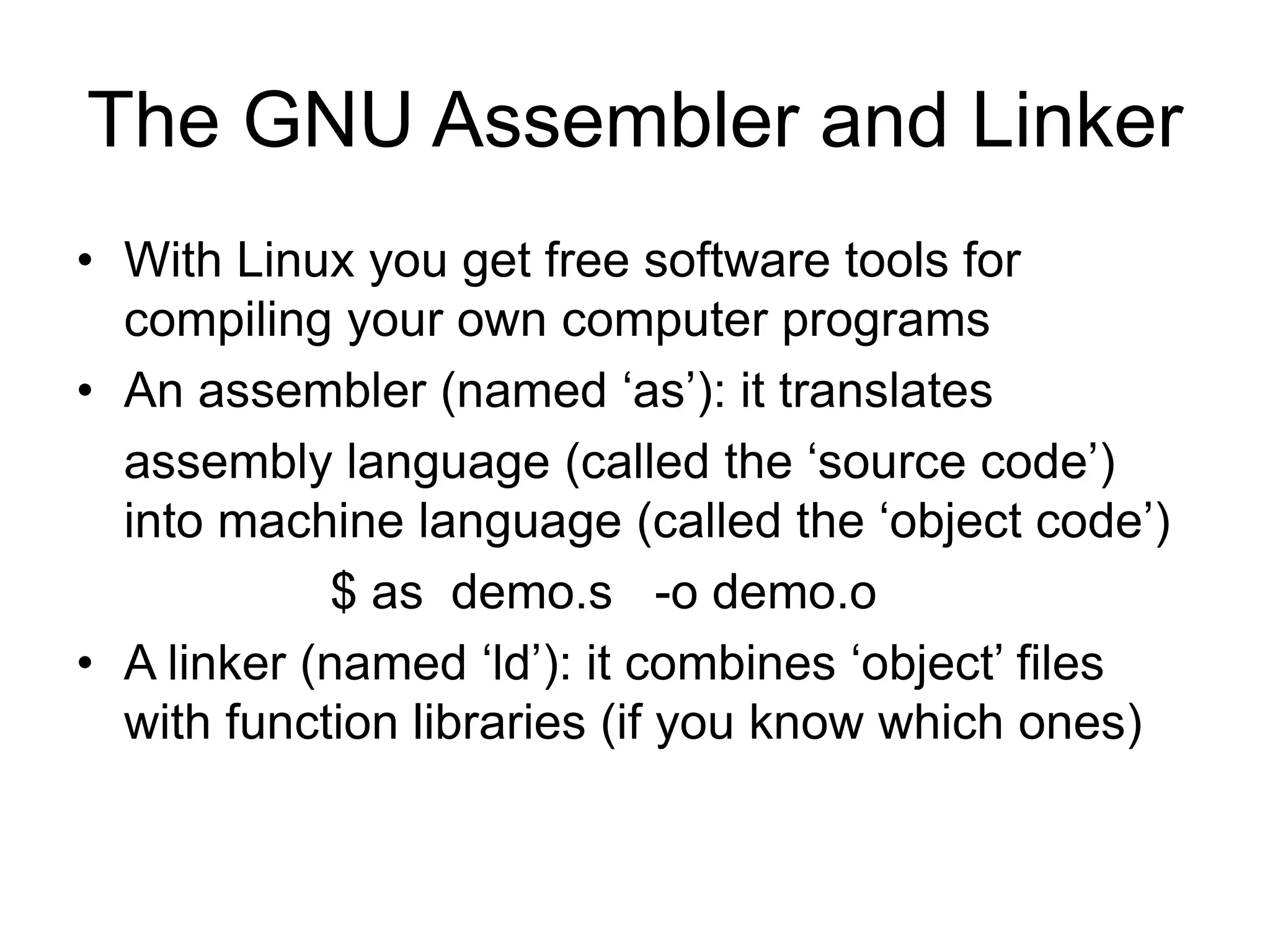 The GNU Assembler and Linker
• With Linux you get free software tools for
compiling your own computer programs
• An assembler (named ‘as’): it translates
assembly language (called the ‘source code’)
into machine language (called the ‘object code’)
$ as demo.s -o demo.o
• A linker (named ‘ld’): it combines ‘object’ files
with function libraries (if you know which ones)
 