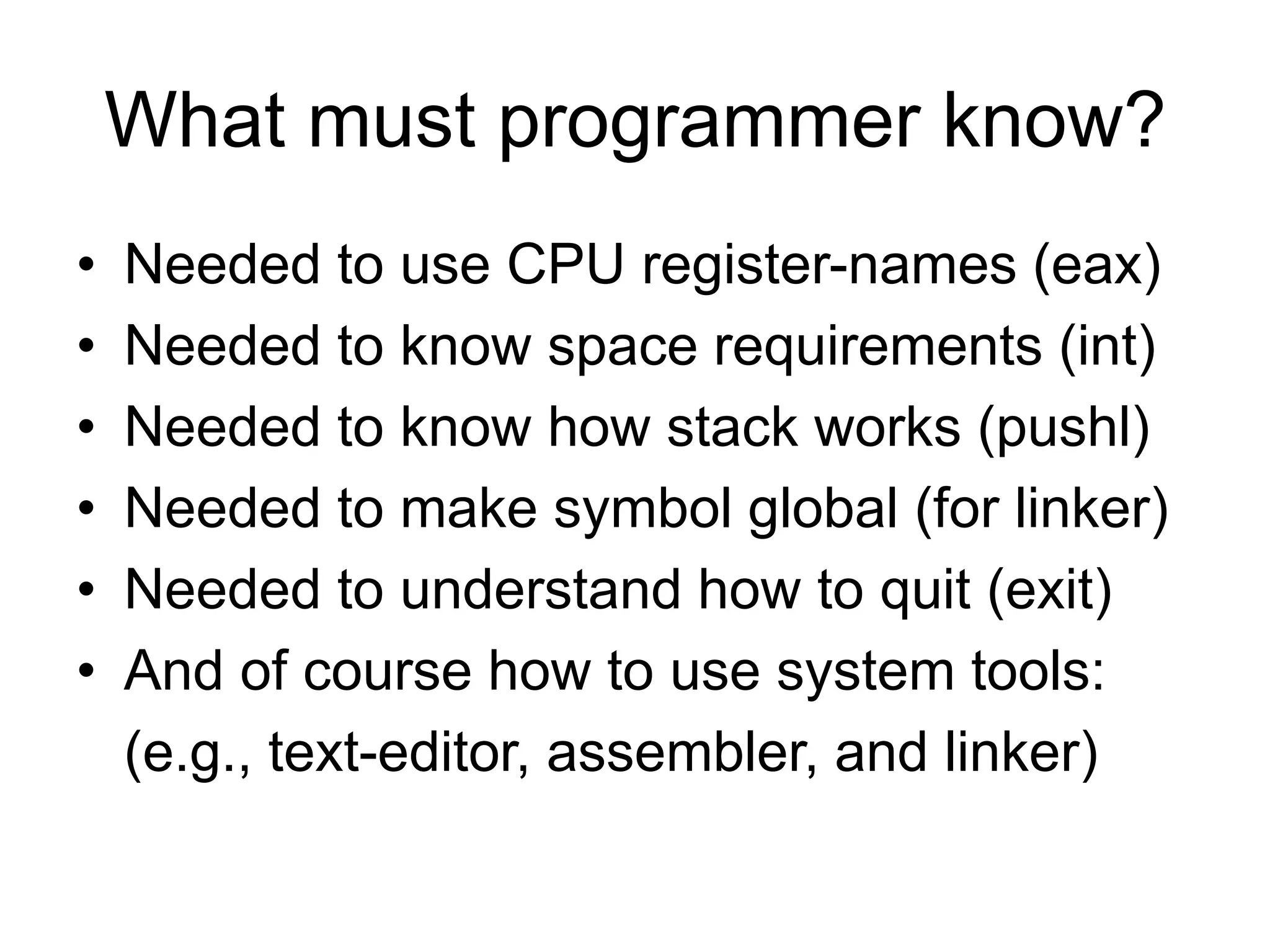What must programmer know?
• Needed to use CPU register-names (eax)
• Needed to know space requirements (int)
• Needed to know how stack works (pushl)
• Needed to make symbol global (for linker)
• Needed to understand how to quit (exit)
• And of course how to use system tools:
(e.g., text-editor, assembler, and linker)
 