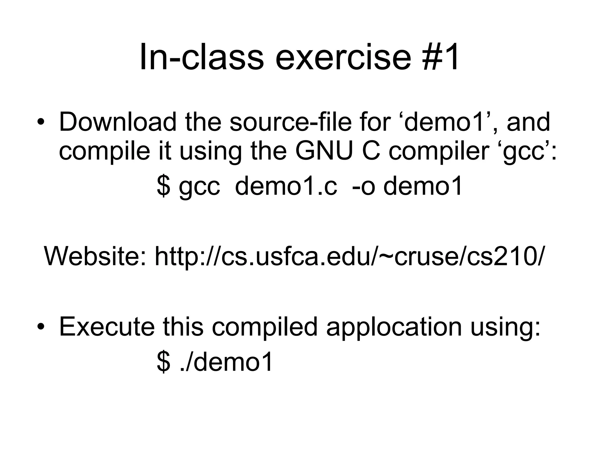 In-class exercise #1
• Download the source-file for ‘demo1’, and
compile it using the GNU C compiler ‘gcc’:
$ gcc demo1.c -o demo1
Website: http://cs.usfca.edu/~cruse/cs210/
• Execute this compiled applocation using:
$ ./demo1
 