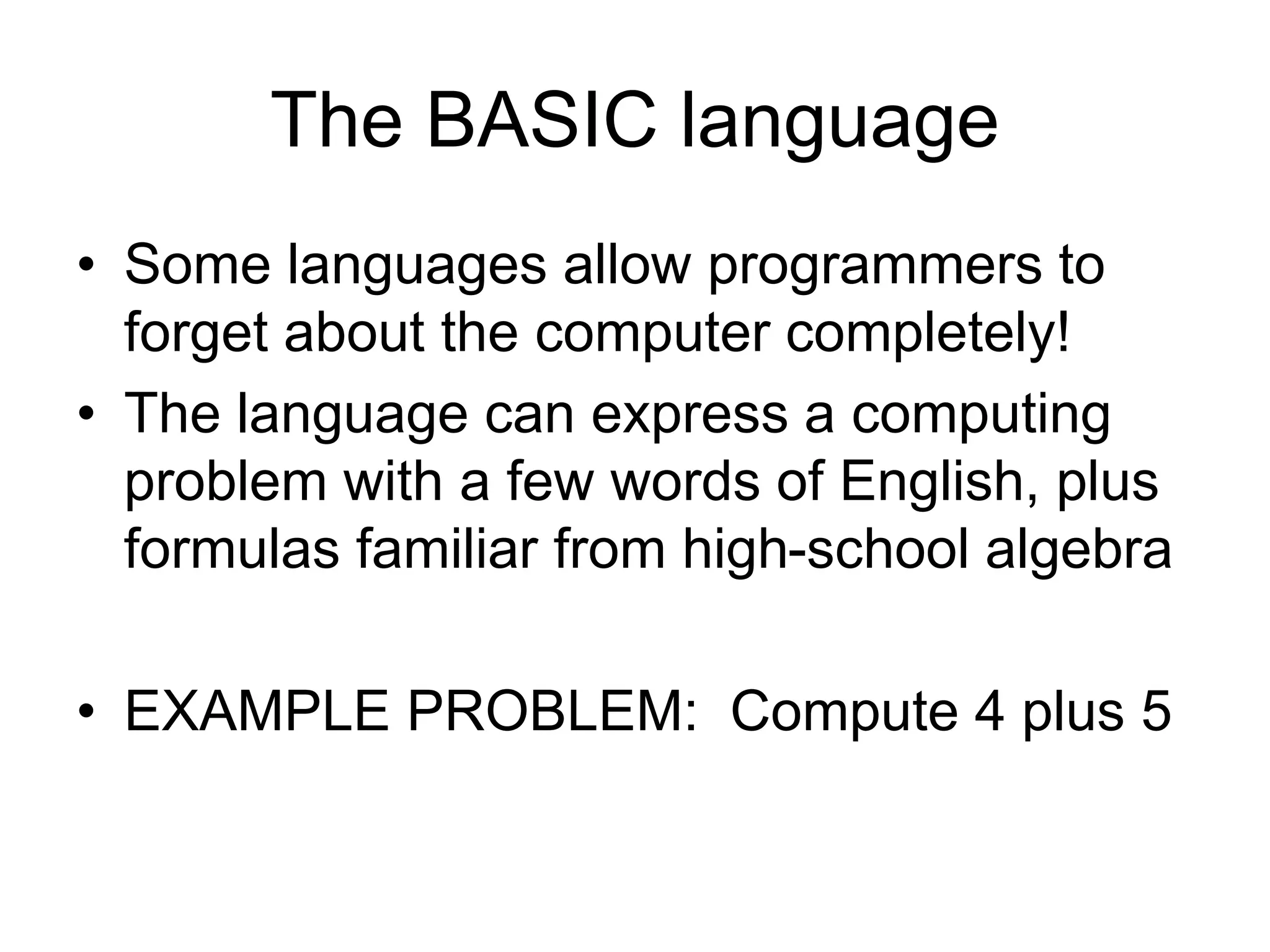 The BASIC language
• Some languages allow programmers to
forget about the computer completely!
• The language can express a computing
problem with a few words of English, plus
formulas familiar from high-school algebra
• EXAMPLE PROBLEM: Compute 4 plus 5
 