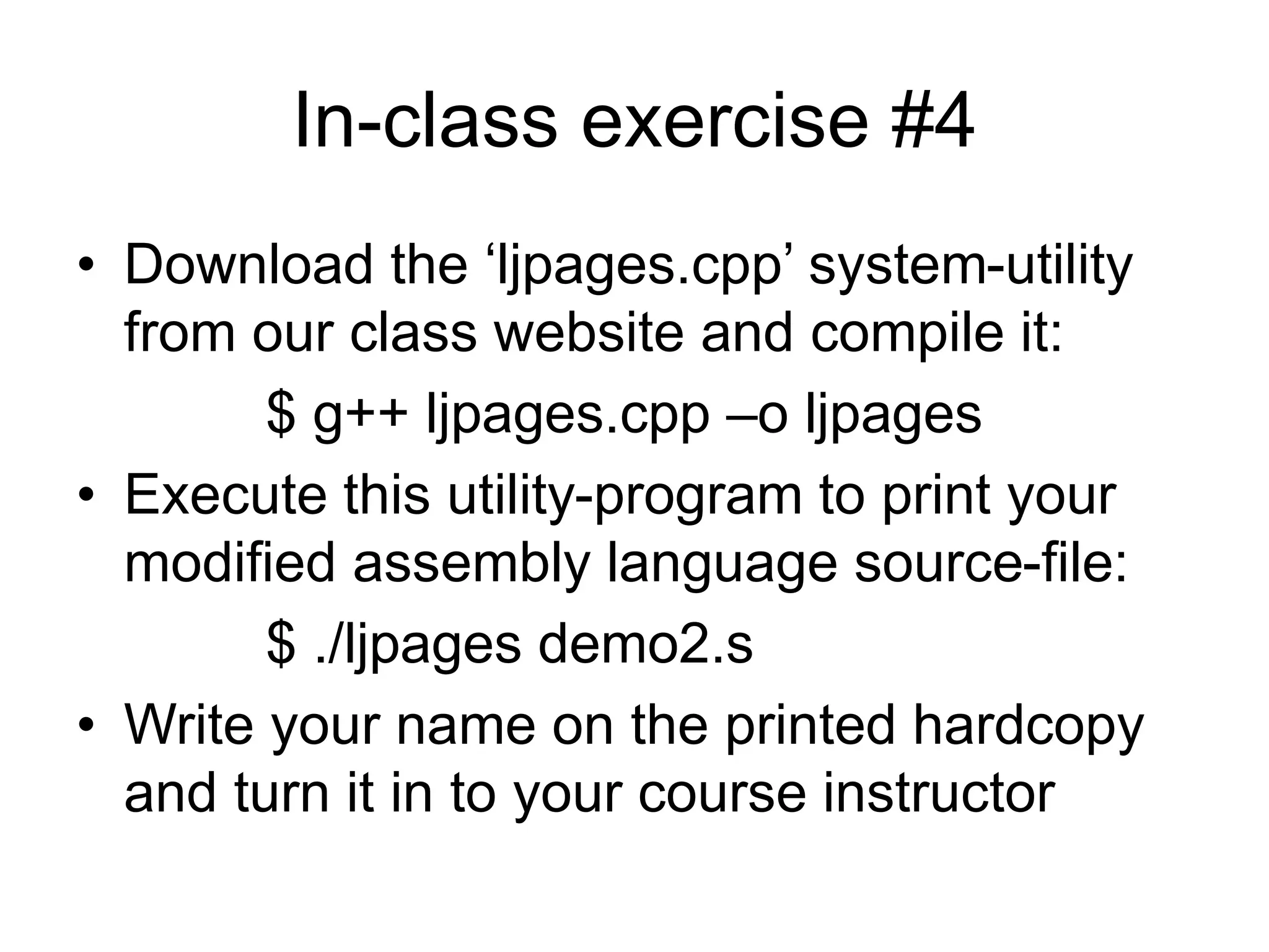 In-class exercise #4
• Download the ‘ljpages.cpp’ system-utility
from our class website and compile it:
$ g++ ljpages.cpp –o ljpages
• Execute this utility-program to print your
modified assembly language source-file:
$ ./ljpages demo2.s
• Write your name on the printed hardcopy
and turn it in to your course instructor
 