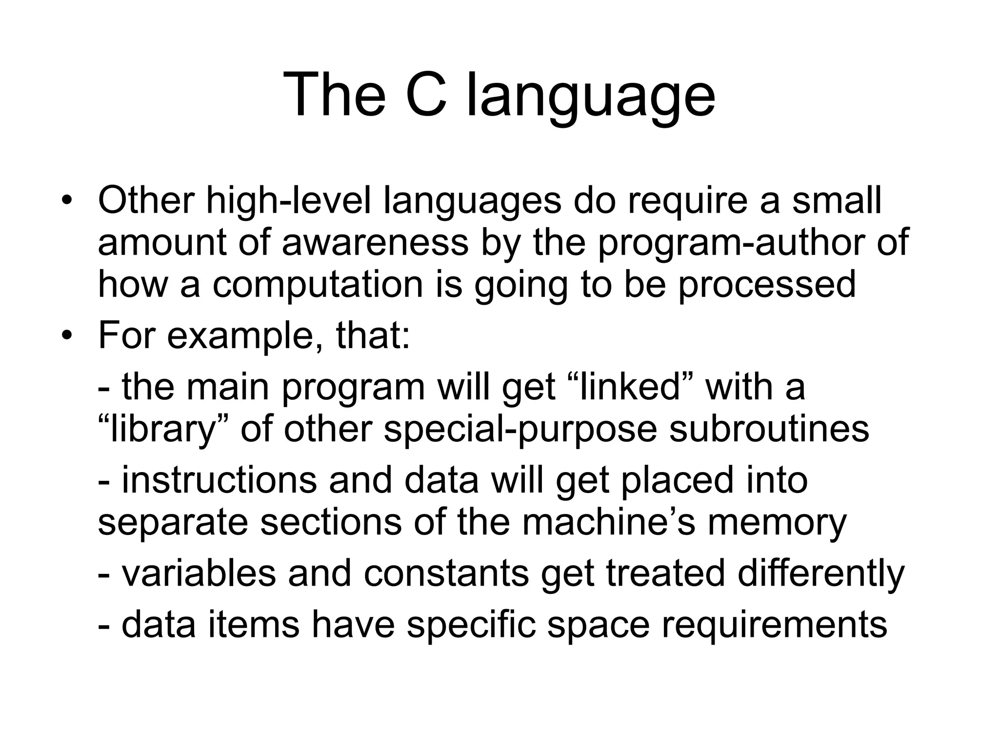 The C language
• Other high-level languages do require a small
amount of awareness by the program-author of
how a computation is going to be processed
• For example, that:
- the main program will get “linked” with a
“library” of other special-purpose subroutines
- instructions and data will get placed into
separate sections of the machine’s memory
- variables and constants get treated differently
- data items have specific space requirements
 