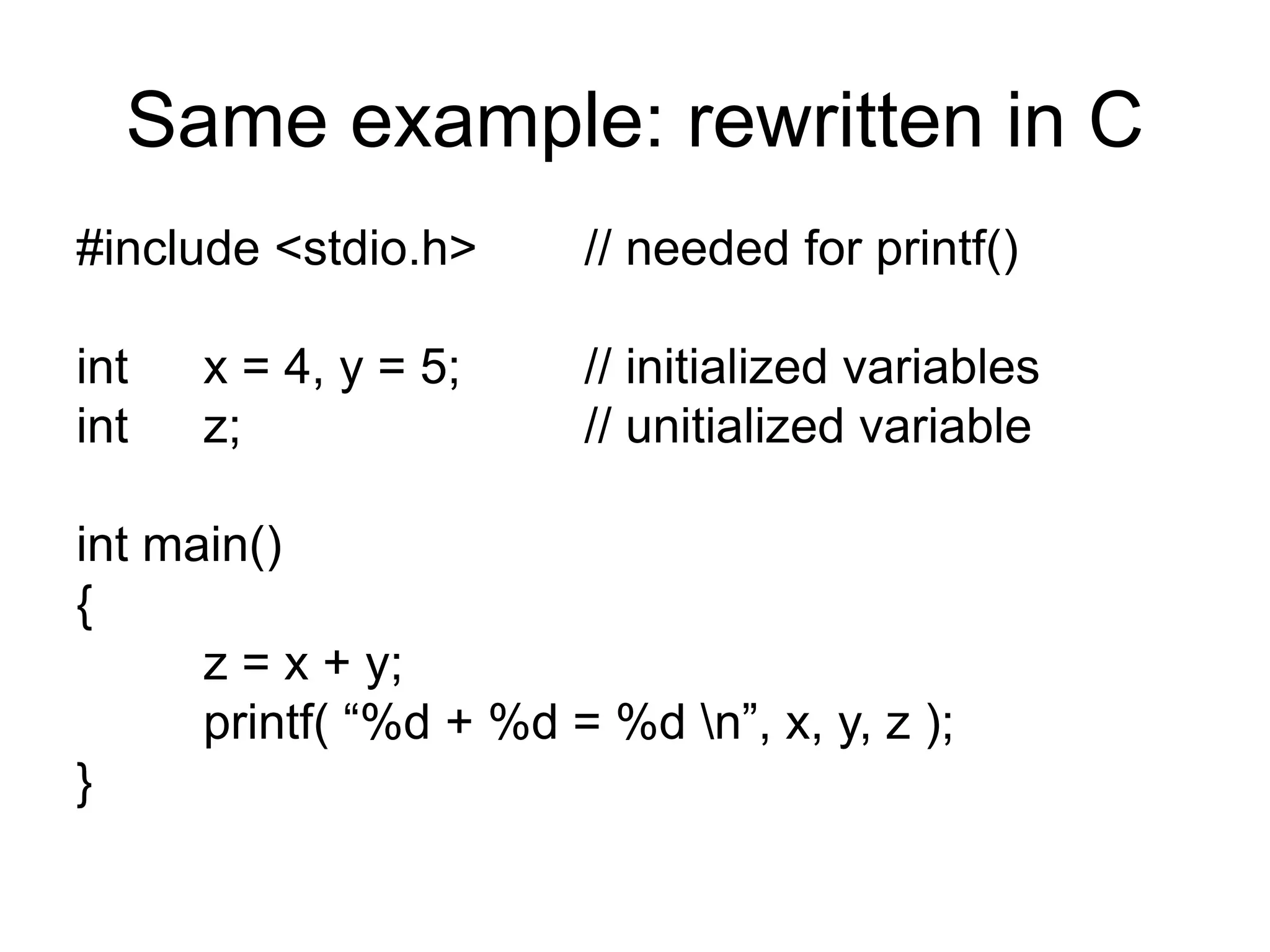 Same example: rewritten in C
#include <stdio.h> // needed for printf()
int x = 4, y = 5; // initialized variables
int z; // unitialized variable
int main()
{
z = x + y;
printf( “%d + %d = %d n”, x, y, z );
}
 