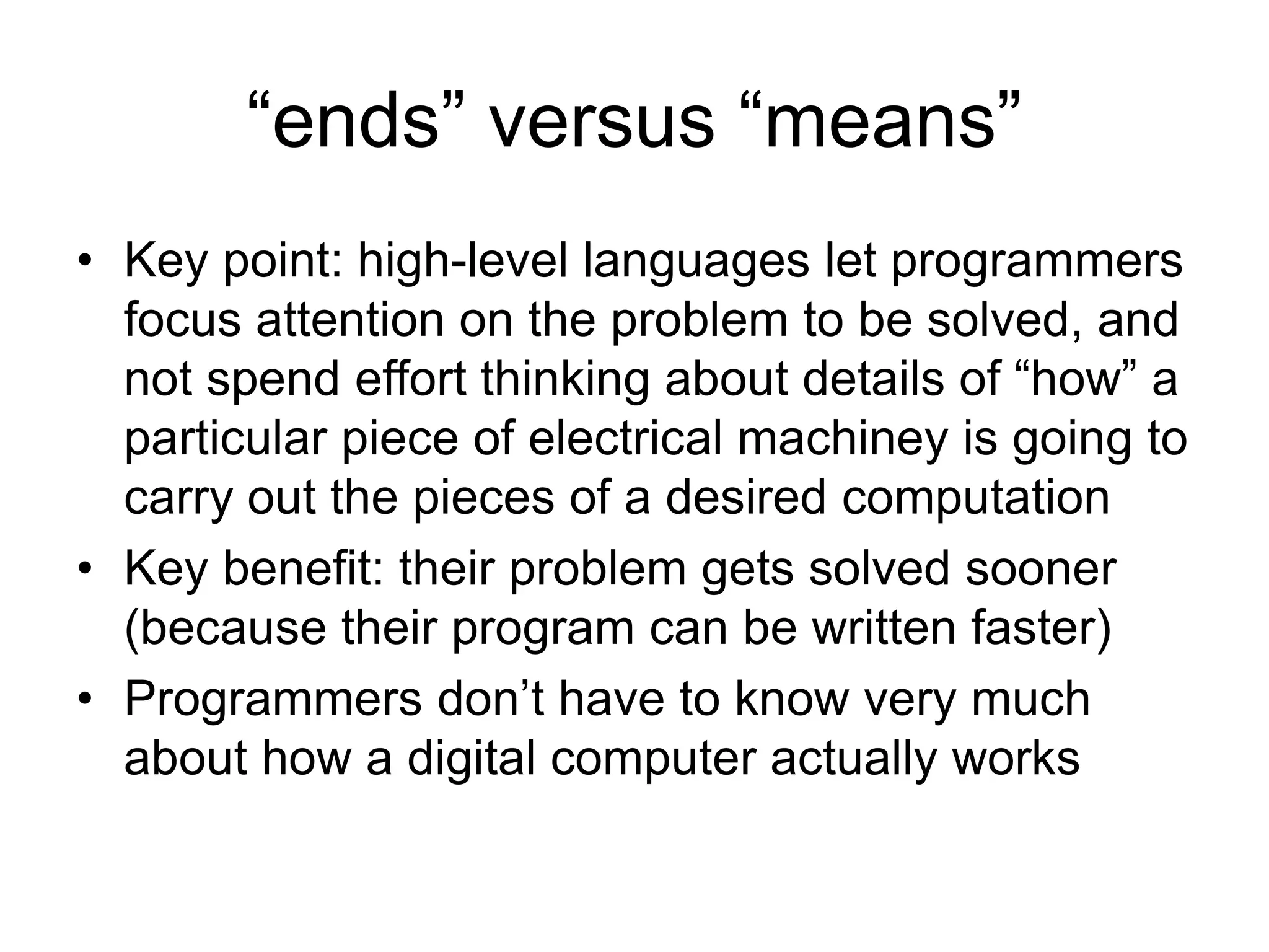 “ends” versus “means”
• Key point: high-level languages let programmers
focus attention on the problem to be solved, and
not spend effort thinking about details of “how” a
particular piece of electrical machiney is going to
carry out the pieces of a desired computation
• Key benefit: their problem gets solved sooner
(because their program can be written faster)
• Programmers don’t have to know very much
about how a digital computer actually works
 