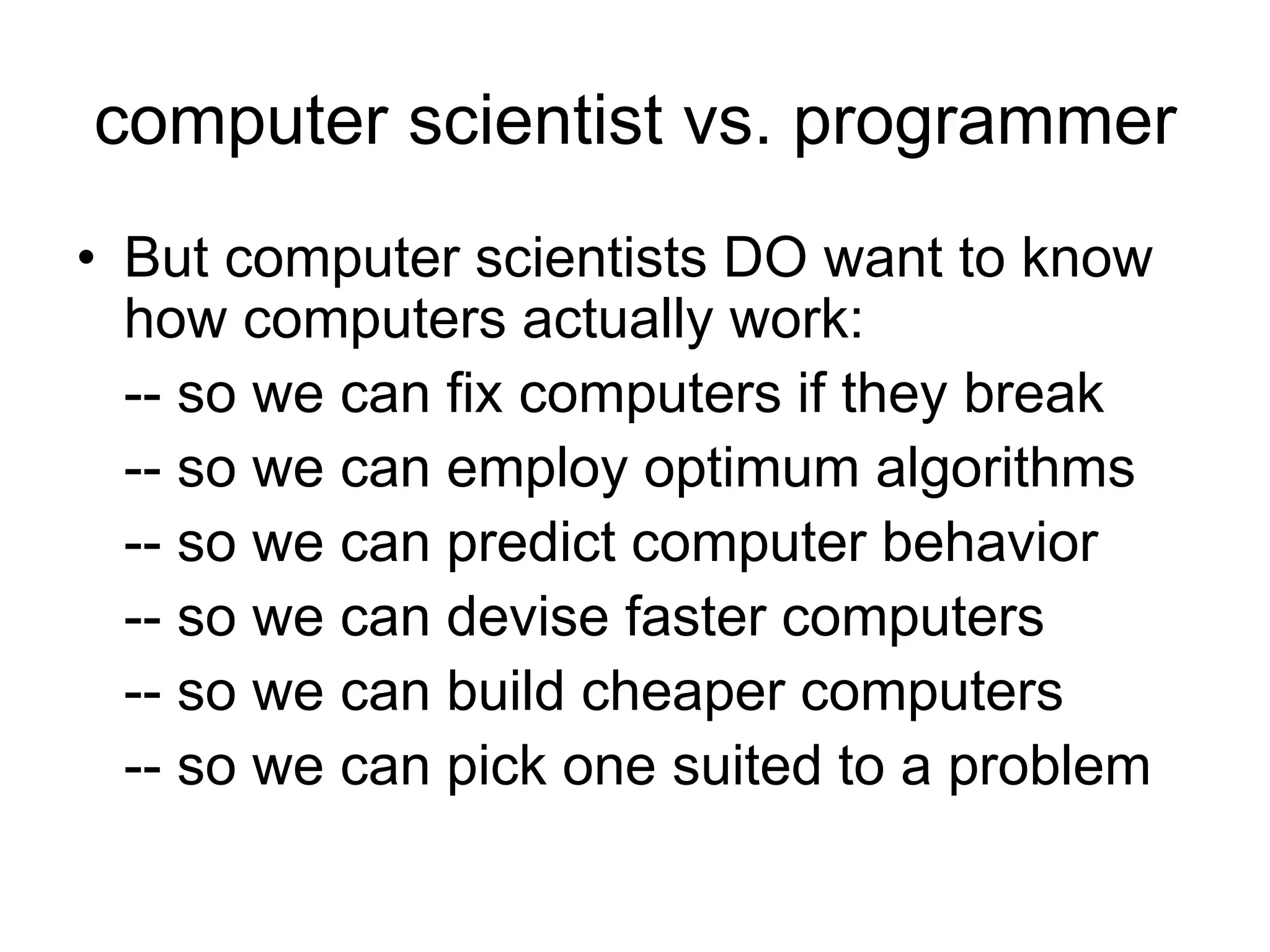 computer scientist vs. programmer
• But computer scientists DO want to know
how computers actually work:
-- so we can fix computers if they break
-- so we can employ optimum algorithms
-- so we can predict computer behavior
-- so we can devise faster computers
-- so we can build cheaper computers
-- so we can pick one suited to a problem
 