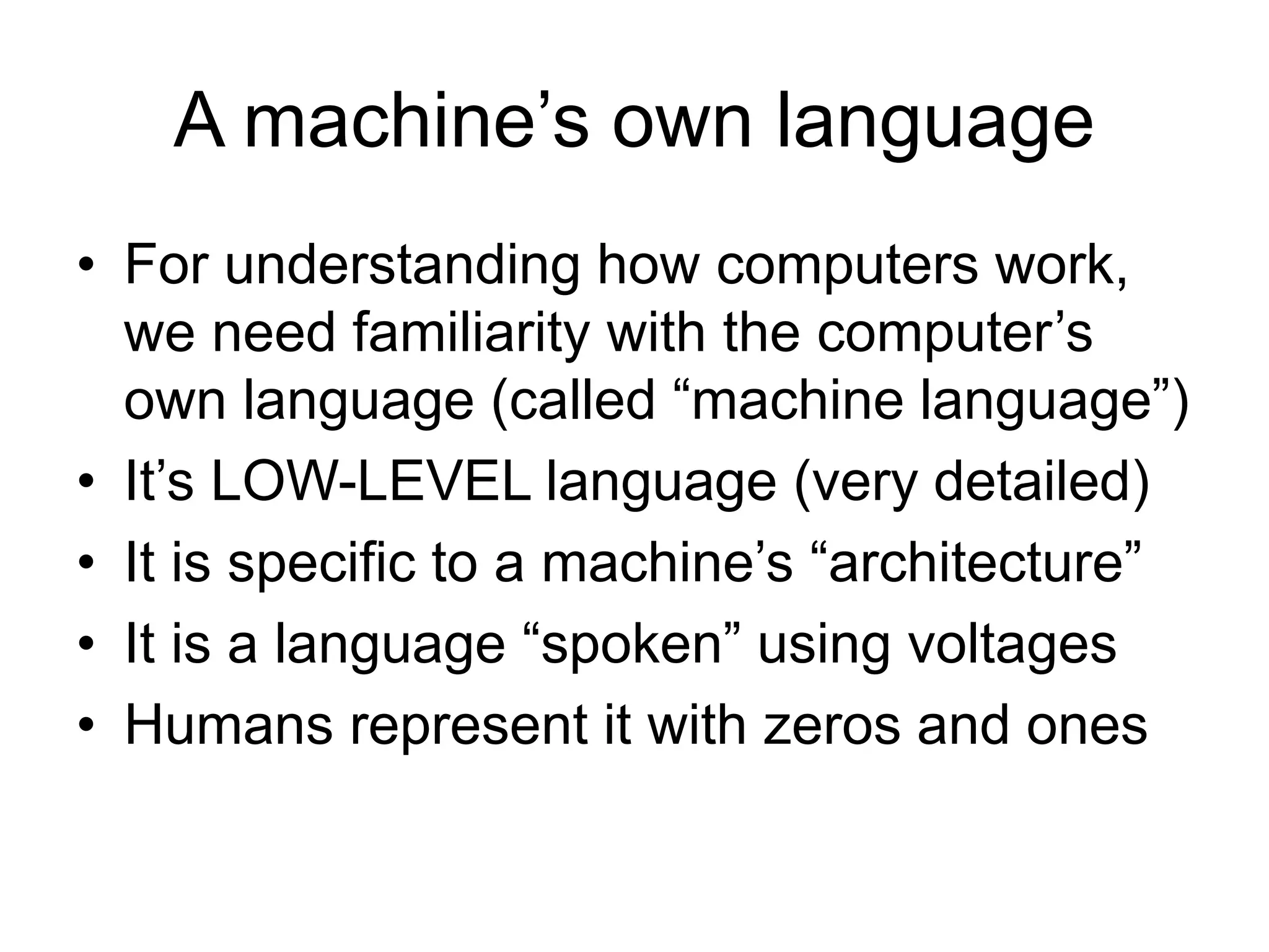 A machine’s own language
• For understanding how computers work,
we need familiarity with the computer’s
own language (called “machine language”)
• It’s LOW-LEVEL language (very detailed)
• It is specific to a machine’s “architecture”
• It is a language “spoken” using voltages
• Humans represent it with zeros and ones
 