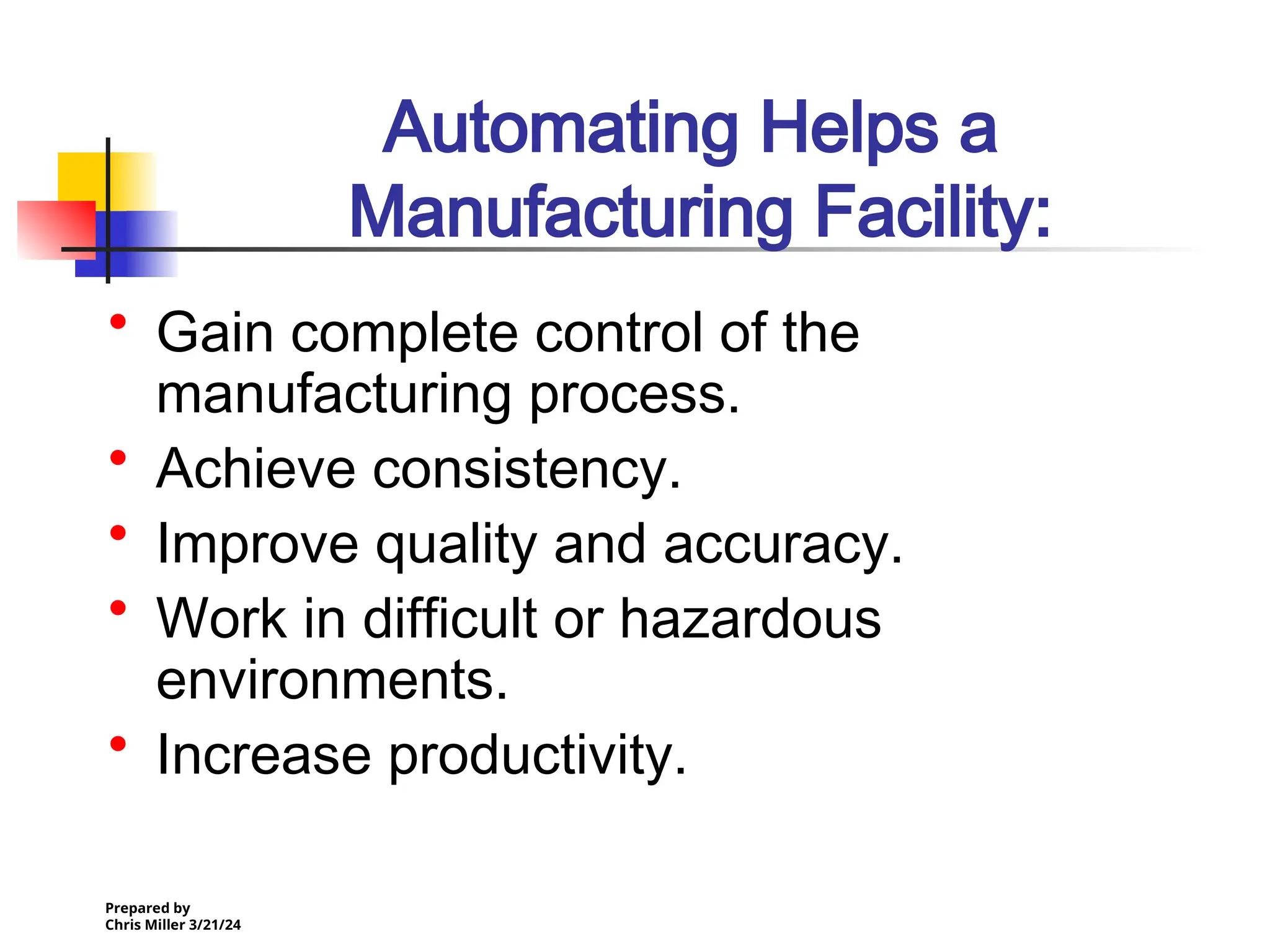 Prepared by
Chris Miller 3/21/24
Automating Helps a
Manufacturing Facility:
• Gain complete control of the
manufacturing process.
• Achieve consistency.
• Improve quality and accuracy.
• Work in difficult or hazardous
environments.
• Increase productivity.
 