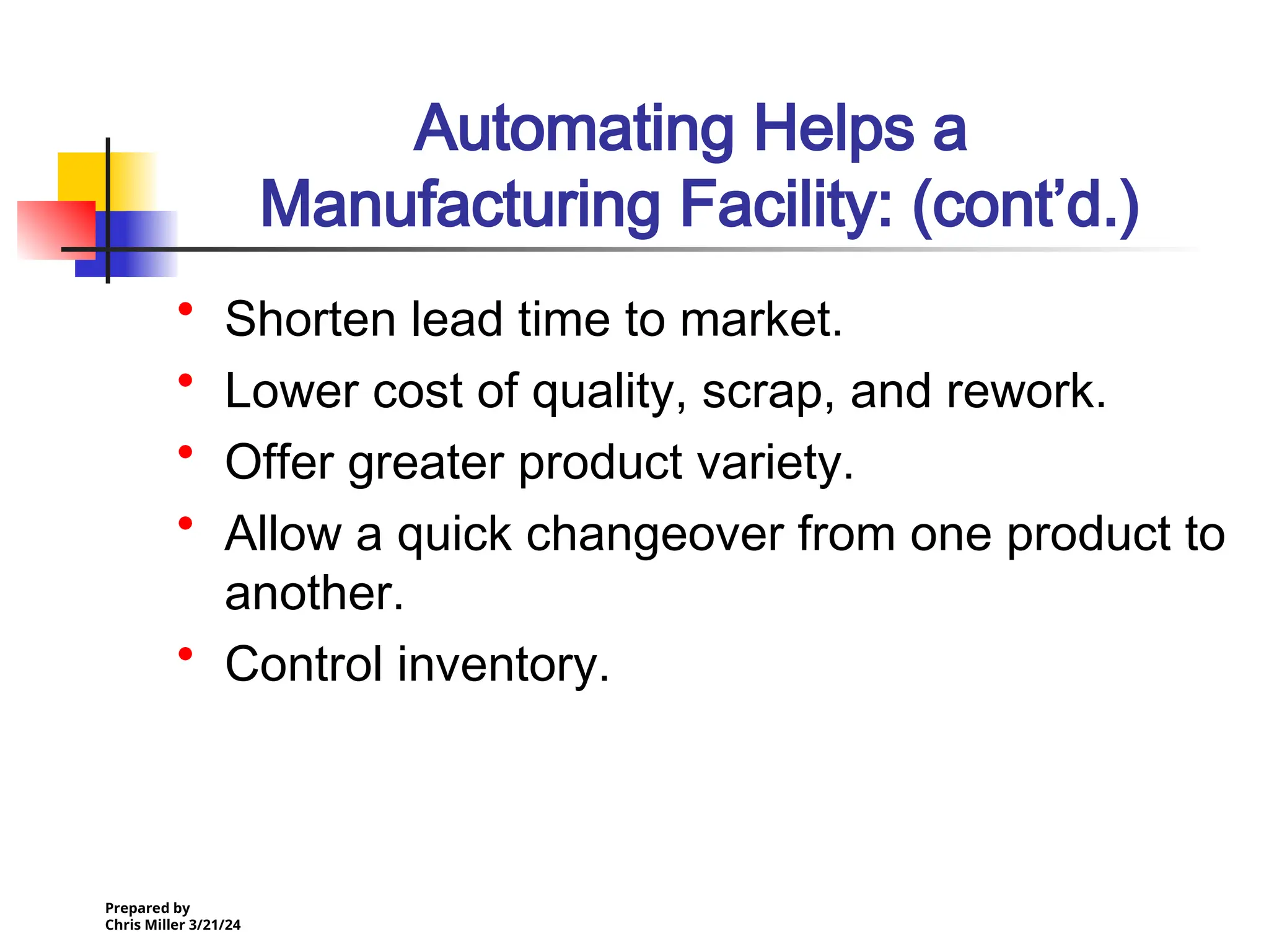 Prepared by
Chris Miller 3/21/24
Automating Helps a
Manufacturing Facility: (cont’d.)
• Shorten lead time to market.
• Lower cost of quality, scrap, and rework.
• Offer greater product variety.
• Allow a quick changeover from one product to
another.
• Control inventory.
 