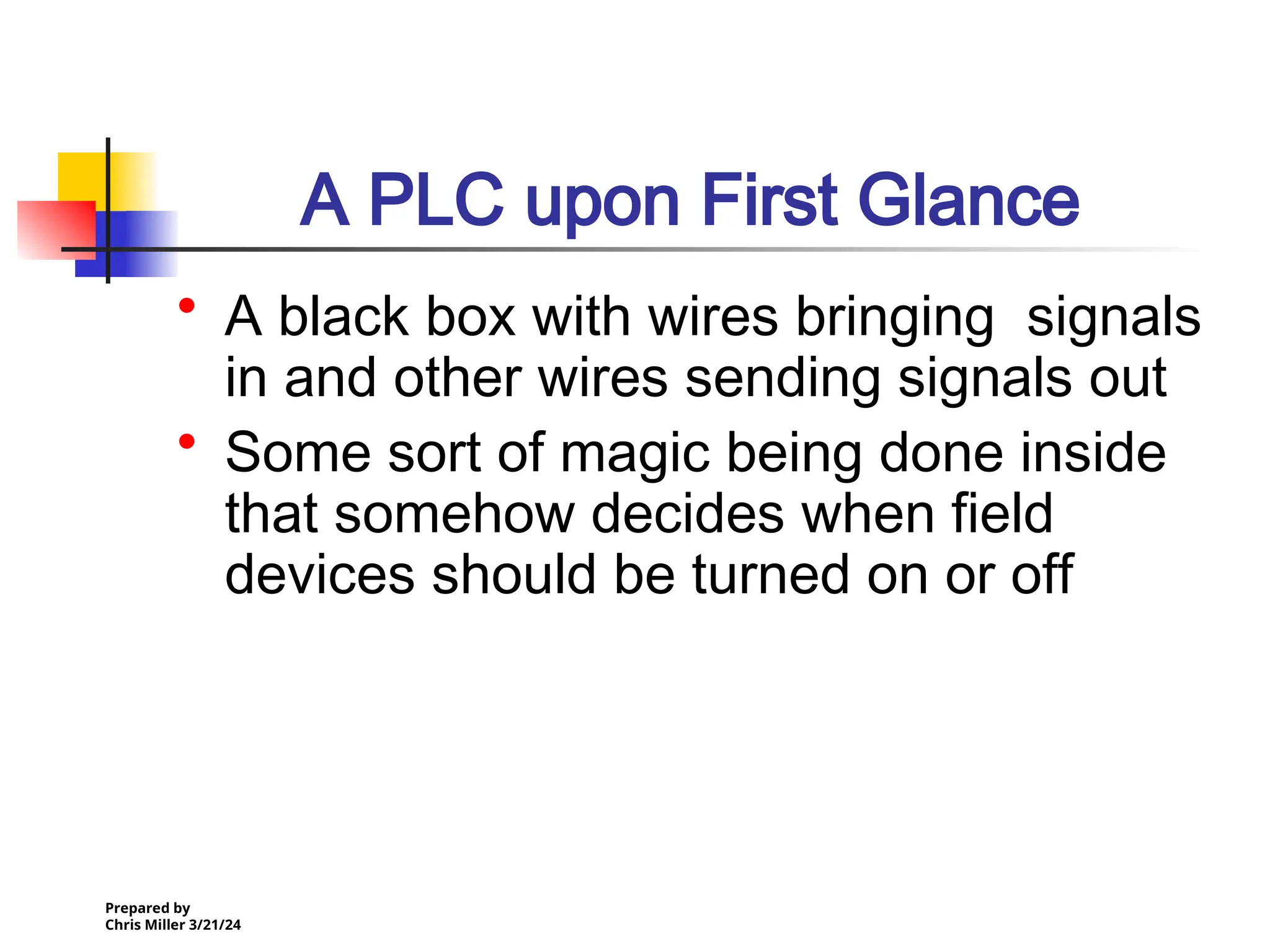 Prepared by
Chris Miller 3/21/24
A PLC upon First Glance
• A black box with wires bringing signals
in and other wires sending signals out
• Some sort of magic being done inside
that somehow decides when field
devices should be turned on or off
 