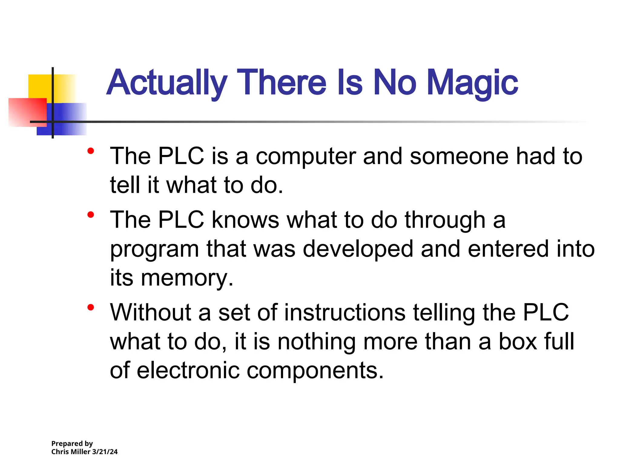 Prepared by
Chris Miller 3/21/24
Actually There Is No Magic
• The PLC is a computer and someone had to
tell it what to do.
• The PLC knows what to do through a
program that was developed and entered into
its memory.
• Without a set of instructions telling the PLC
what to do, it is nothing more than a box full
of electronic components.
 