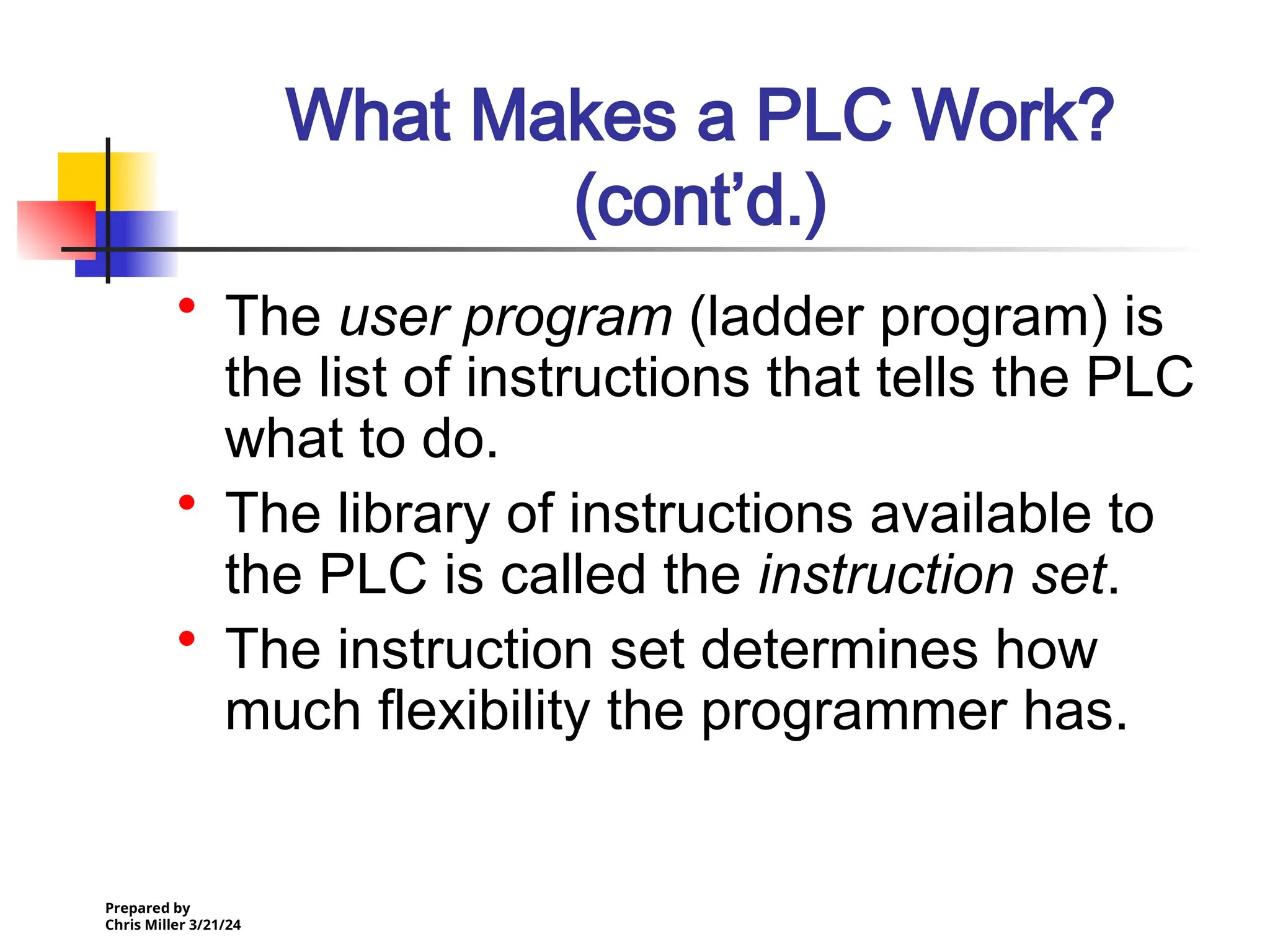Prepared by
Chris Miller 3/21/24
What Makes a PLC Work?
(cont’d.)
• The user program (ladder program) is
the list of instructions that tells the PLC
what to do.
• The library of instructions available to
the PLC is called the instruction set.
• The instruction set determines how
much flexibility the programmer has.
 