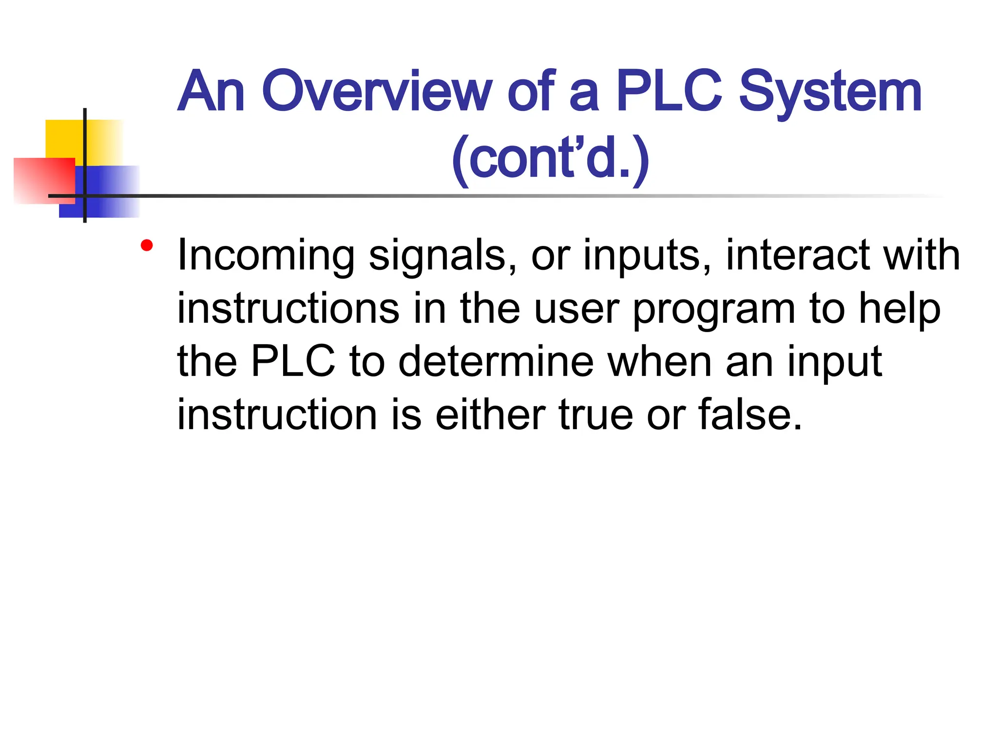 An Overview of a PLC System
(cont’d.)
• Incoming signals, or inputs, interact with
instructions in the user program to help
the PLC to determine when an input
instruction is either true or false.
 