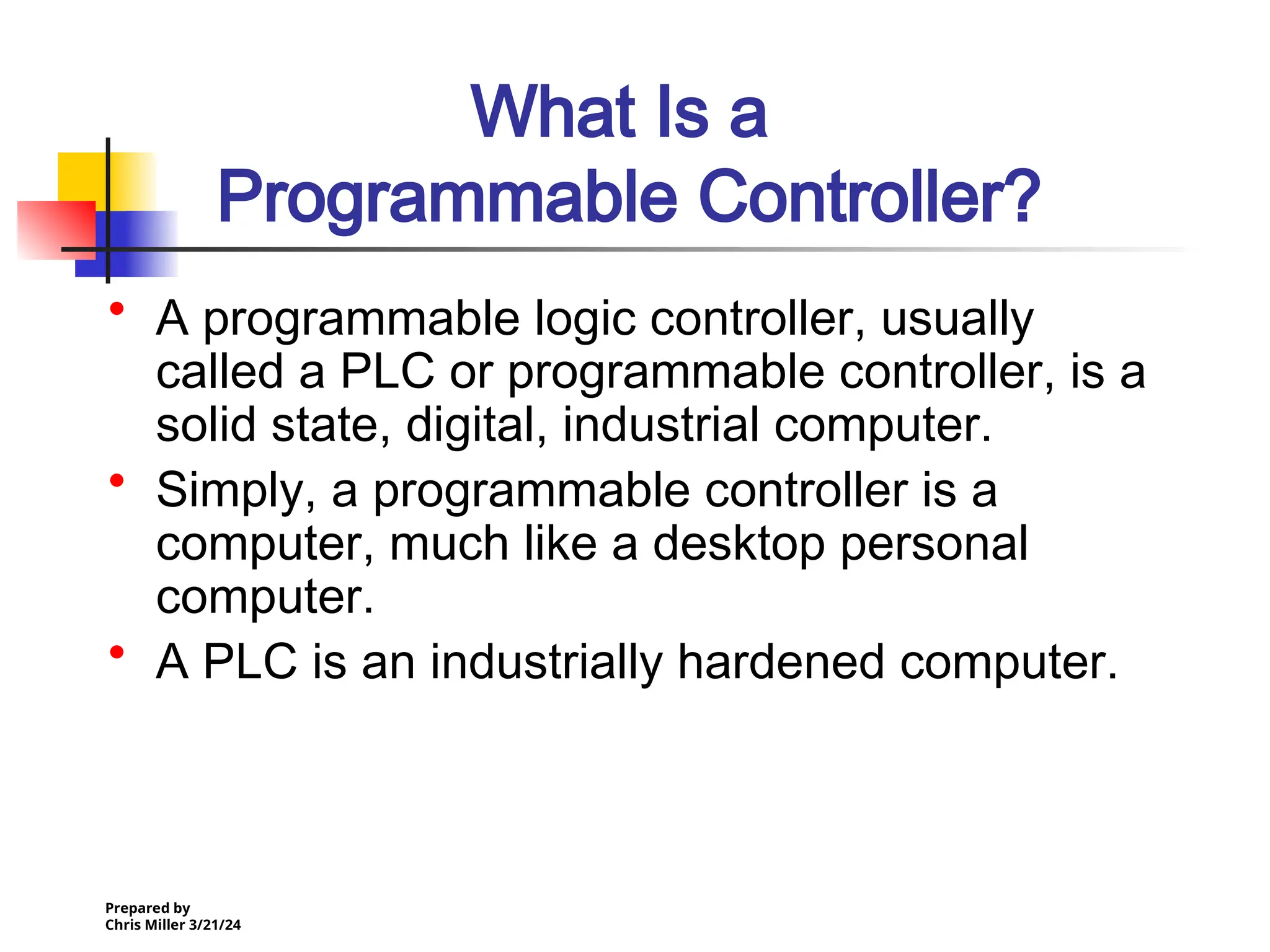 Prepared by
Chris Miller 3/21/24
What Is a
Programmable Controller?
• A programmable logic controller, usually
called a PLC or programmable controller, is a
solid state, digital, industrial computer.
• Simply, a programmable controller is a
computer, much like a desktop personal
computer.
• A PLC is an industrially hardened computer.
 