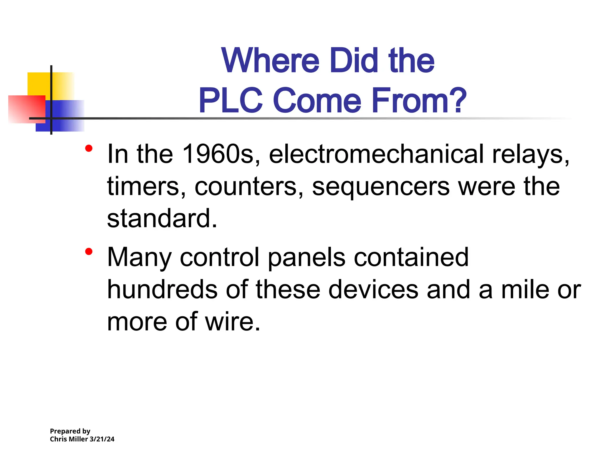 Prepared by
Chris Miller 3/21/24
Where Did the
PLC Come From?
• In the 1960s, electromechanical relays,
timers, counters, sequencers were the
standard.
• Many control panels contained
hundreds of these devices and a mile or
more of wire.
 