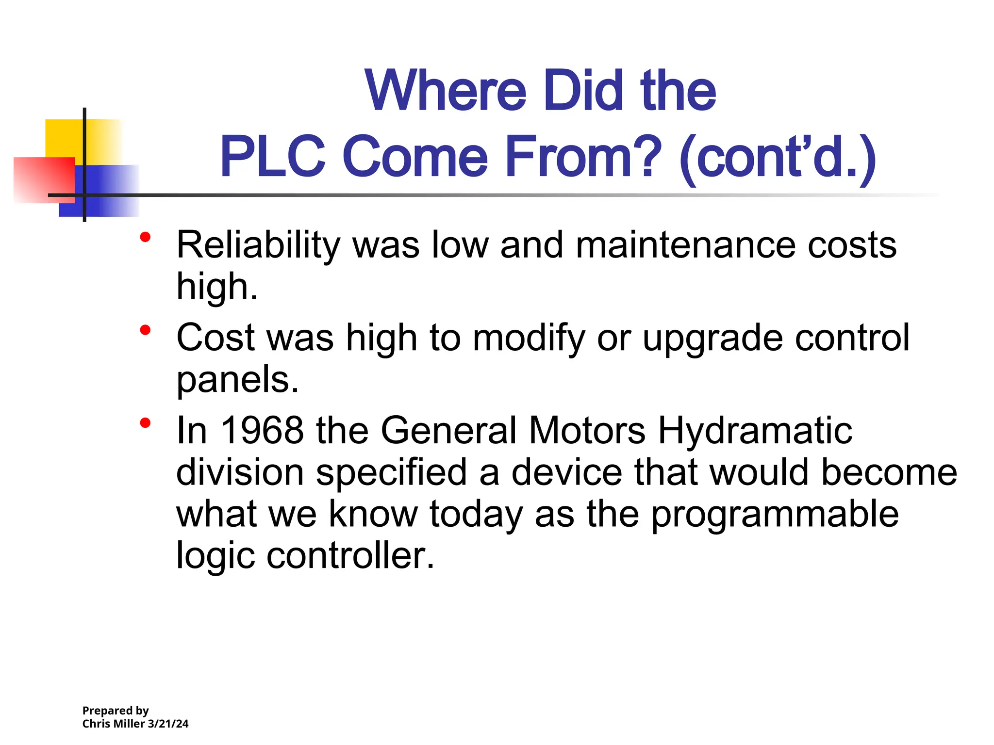 Prepared by
Chris Miller 3/21/24
Where Did the
PLC Come From? (cont’d.)
• Reliability was low and maintenance costs
high.
• Cost was high to modify or upgrade control
panels.
• In 1968 the General Motors Hydramatic
division specified a device that would become
what we know today as the programmable
logic controller.
 