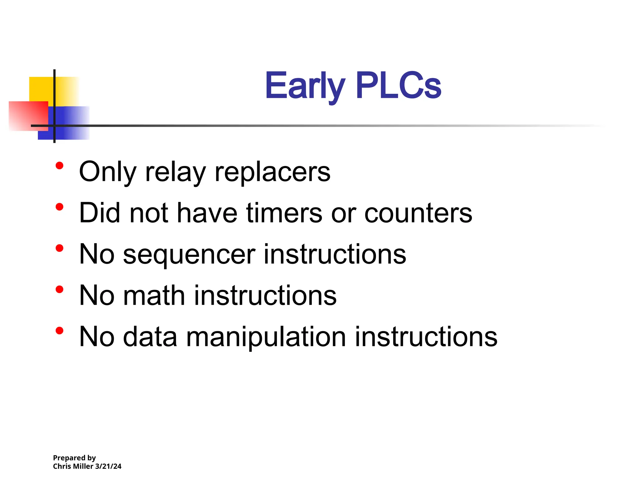 Prepared by
Chris Miller 3/21/24
Early PLCs
• Only relay replacers
• Did not have timers or counters
• No sequencer instructions
• No math instructions
• No data manipulation instructions
 