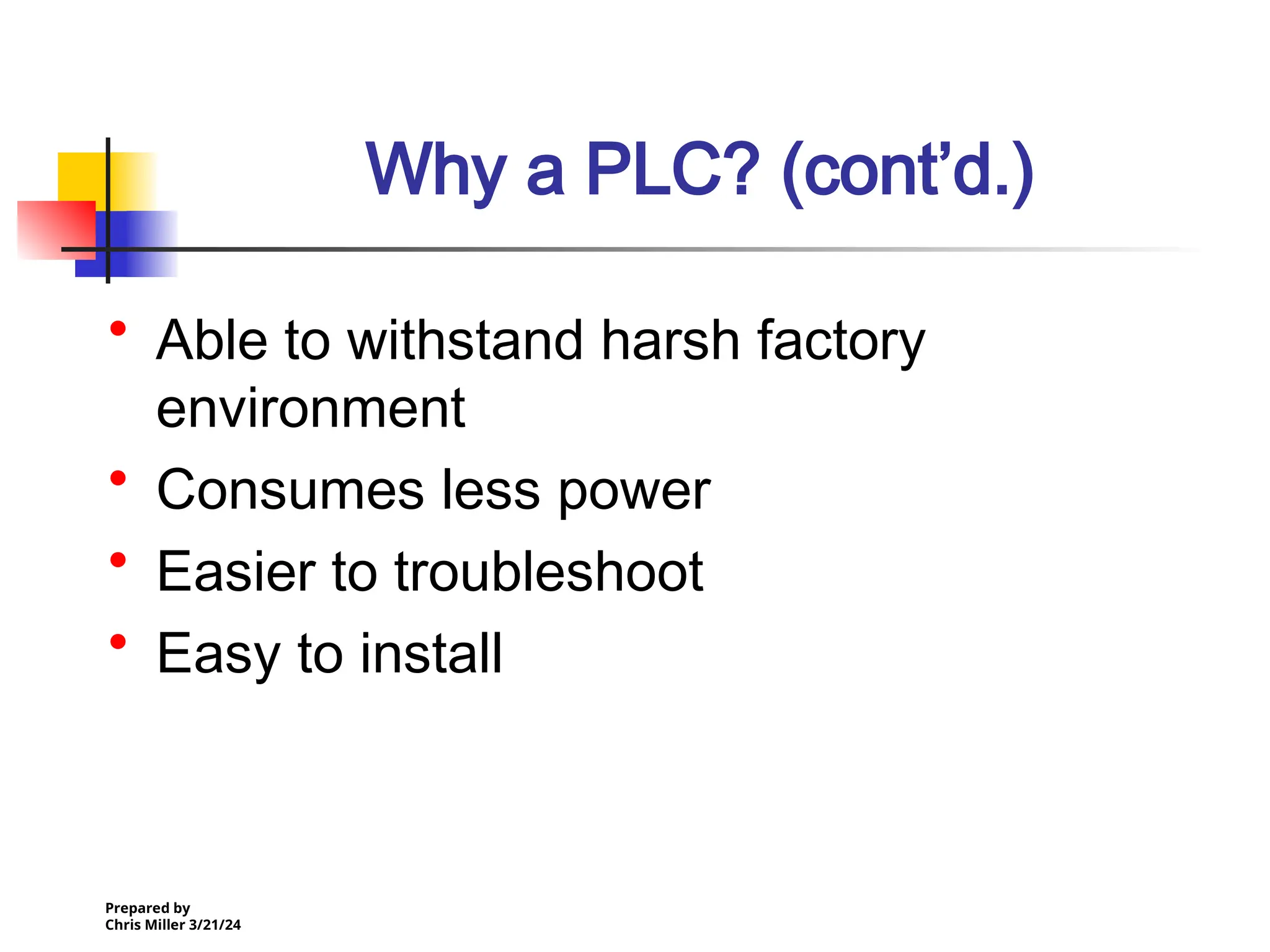 Prepared by
Chris Miller 3/21/24
Why a PLC? (cont’d.)
• Able to withstand harsh factory
environment
• Consumes less power
• Easier to troubleshoot
• Easy to install
 