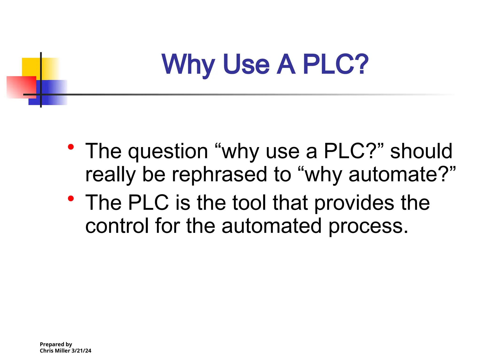 Prepared by
Chris Miller 3/21/24
Why Use A PLC?
• The question “why use a PLC?” should
really be rephrased to “why automate?”
• The PLC is the tool that provides the
control for the automated process.
 