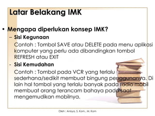 Latar Belakang IMK
Latar Belakang IMK
• Mengapa diperlukan konsep IMK?
– Sisi Kegunaan
Contoh : Tombol SAVE atau DELETE pada menu aplikasi
komputer yang perlu ada dibandingkan tombol
REFRESH atau EXIT
- Sisi Kemudahan
Contoh : Tombol pada VCR yang terlalu
sederhana/sedikit membuat bingung penggunanya. Di
lain hal tombol yang terlalu banyak pada radio mobil
membuat orang terancam bahaya pada saat
mengemudikan mobilnya.
Oleh : Anisya, S. Kom., M. Kom
 
