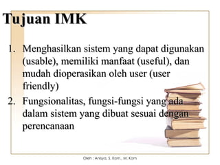 Tujuan IMK
Tujuan IMK
1.
1. Menghasilkan sistem yang dapat digunakan
Menghasilkan sistem yang dapat digunakan
(usable), memiliki manfaat (useful), dan
(usable), memiliki manfaat (useful), dan
mudah dioperasikan oleh user (user
mudah dioperasikan oleh user (user
friendly)
friendly)
2.
2. Fungsionalitas, fungsi-fungsi yang ada
Fungsionalitas, fungsi-fungsi yang ada
dalam sistem yang dibuat sesuai dengan
dalam sistem yang dibuat sesuai dengan
perencanaan
perencanaan
Oleh : Anisya, S. Kom., M. Kom
 