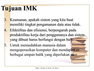 Tujuan IMK
Tujuan IMK
3.
3. Keamanan, apakah sistem yang kita buat
Keamanan, apakah sistem yang kita buat
memiliki tingkat pengamanan data atau tidak.
memiliki tingkat pengamanan data atau tidak.
4.
4. Efektifitas dan efisiensi, berpengaruh pada
Efektifitas dan efisiensi, berpengaruh pada
produktifitas kerja dari penggunanya dan sistem
produktifitas kerja dari penggunanya dan sistem
yang dibuat harus berfungsi dengan baik
yang dibuat harus berfungsi dengan baik
5. Untuk memudahkan manusia dalam
mengoperasikan komputer dan mendapatkan
berbagai umpan balik yang diperlukan user.
Oleh : Anisya, S. Kom., M. Kom
 