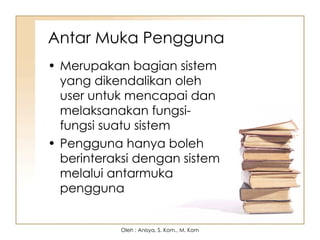 Antar Muka Pengguna
• Merupakan bagian sistem
yang dikendalikan oleh
user untuk mencapai dan
melaksanakan fungsi-
fungsi suatu sistem
• Pengguna hanya boleh
berinteraksi dengan sistem
melalui antarmuka
pengguna
Oleh : Anisya, S. Kom., M. Kom
 