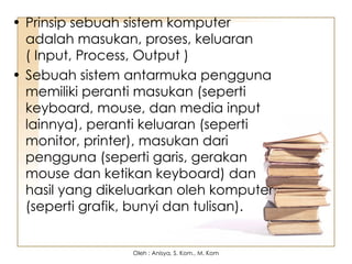 • Prinsip sebuah sistem komputer
adalah masukan, proses, keluaran
( Input, Process, Output )
• Sebuah sistem antarmuka pengguna
memiliki peranti masukan (seperti
keyboard, mouse, dan media input
lainnya), peranti keluaran (seperti
monitor, printer), masukan dari
pengguna (seperti garis, gerakan
mouse dan ketikan keyboard) dan
hasil yang dikeluarkan oleh komputer
(seperti grafik, bunyi dan tulisan).
Oleh : Anisya, S. Kom., M. Kom
 