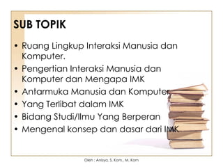 SUB TOPIK
• Ruang Lingkup Interaksi Manusia dan
Komputer.
• Pengertian Interaksi Manusia dan
Komputer dan Mengapa IMK
• Antarmuka Manusia dan Komputer
• Yang Terlibat dalam IMK
• Bidang Studi/Ilmu Yang Berperan
• Mengenal konsep dan dasar dari IMK
Oleh : Anisya, S. Kom., M. Kom
 