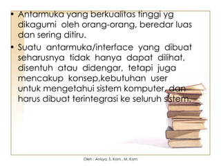 • Antarmuka yang berkualitas tinggi yg
dikagumi oleh orang-orang, beredar luas
dan sering ditiru.
• Suatu antarmuka/interface yang dibuat
seharusnya tidak hanya dapat dilihat,
disentuh atau didengar, tetapi juga
mencakup konsep,kebutuhan user
untuk mengetahui sistem komputer, dan
harus dibuat terintegrasi ke seluruh sistem.
Oleh : Anisya, S. Kom., M. Kom
 