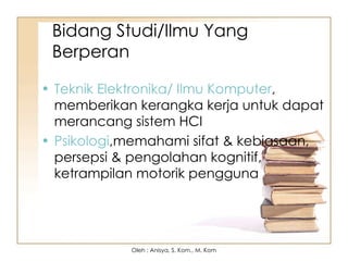 Bidang Studi/Ilmu Yang
Berperan
• Teknik Elektronika/ Ilmu Komputer,
memberikan kerangka kerja untuk dapat
merancang sistem HCI
• Psikologi,memahami sifat & kebiasaan,
persepsi & pengolahan kognitif,
ketrampilan motorik pengguna
Oleh : Anisya, S. Kom., M. Kom
 
