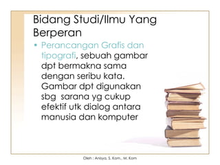 Bidang Studi/Ilmu Yang
Berperan
• Perancangan Grafis dan
tipografi, sebuah gambar
dpt bermakna sama
dengan seribu kata.
Gambar dpt digunakan
sbg sarana yg cukup
efektif utk dialog antara
manusia dan komputer
Oleh : Anisya, S. Kom., M. Kom
 