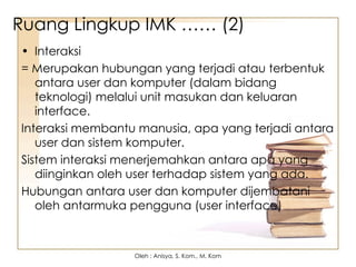 Ruang Lingkup IMK …… (2)
• Interaksi
= Merupakan hubungan yang terjadi atau terbentuk
antara user dan komputer (dalam bidang
teknologi) melalui unit masukan dan keluaran
interface.
Interaksi membantu manusia, apa yang terjadi antara
user dan sistem komputer.
Sistem interaksi menerjemahkan antara apa yang
diinginkan oleh user terhadap sistem yang ada.
Hubungan antara user dan komputer dijembatani
oleh antarmuka pengguna (user interface)
Oleh : Anisya, S. Kom., M. Kom
 