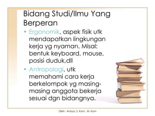Bidang Studi/Ilmu Yang
Berperan
• Ergonomik, aspek fisik utk
mendapatkan lingkungan
kerja yg nyaman. Misal:
bentuk keyboard, mouse,
posisi duduk,dll
• Antropologi, utk
memahami cara kerja
berkelompok yg masing-
masing anggota bekerja
sesuai dgn bidangnya.
Oleh : Anisya, S. Kom., M. Kom
 