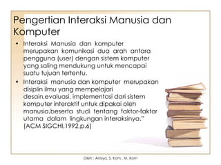 Pengertian Interaksi Manusia dan
Komputer
• Interaksi Manusia dan komputer
merupakan komunikasi dua arah antara
pengguna (user) dengan sistem komputer
yang saling mendukung untuk mencapai
suatu tujuan tertentu.
• Interaksi manusia dan komputer merupakan
disiplin ilmu yang mempelajari
desain,evaluasi, implementasi dari sistem
komputer interaktif untuk dipakai oleh
manusia,beserta studi tentang faktor-faktor
utama dalam lingkungan interaksinya.”
(ACM SIGCHI,1992,p.6)
Oleh : Anisya, S. Kom., M. Kom
 