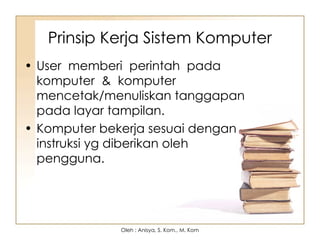 • User memberi perintah pada
komputer & komputer
mencetak/menuliskan tanggapan
pada layar tampilan.
• Komputer bekerja sesuai dengan
instruksi yg diberikan oleh
pengguna.
Prinsip Kerja Sistem Komputer
Oleh : Anisya, S. Kom., M. Kom
 