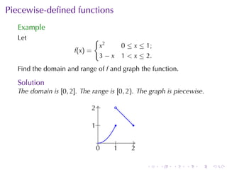 Piecewise-deﬁned	functions
  Example
  Let                        {
                              x2         0 ≤ x ≤ 1;
                      f(x) =
                              3−x        1 < x ≤ 2.
  Find	the	domain	and	range	of f and	graph	the	function.

  Solution
  The	domain	is [0, 2]. The	range	is [0, 2). The	graph	is	piecewise.

                            . .
                            2       .

                            . .
                            1       .        .

                               .     .        .
                             0
                             .     1
                                   .        2
                                            .

                                                  .   .   .   .   .    .
 