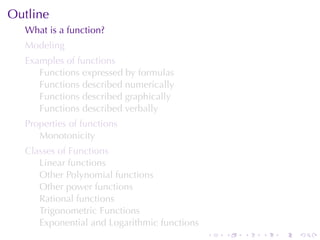 Outline
  What	is	a	function?
  Modeling
  Examples	of	functions
     Functions	expressed	by	formulas
     Functions	described	numerically
     Functions	described	graphically
     Functions	described	verbally
  Properties	of	functions
     Monotonicity
  Classes	of	Functions
     Linear	functions
     Other	Polynomial	functions
     Other	power	functions
     Rational	functions
     Trigonometric	Functions
     Exponential	and	Logarithmic	functions
                                             .   .   .   .   .   .
 