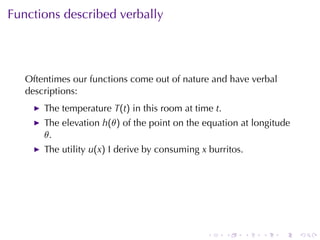 Functions	described	verbally




   Oftentimes	our	functions	come	out	of	nature	and	have	verbal
   descriptions:
       The	temperature T(t) in	this	room	at	time t.
       The	elevation h(θ) of	the	point	on	the	equation	at	longitude
       θ.
       The	utility u(x) I derive	by	consuming x burritos.




                                               .      .     .   .   .   .
 