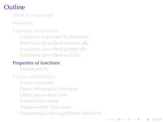 Outline
  What	is	a	function?
  Modeling
  Examples	of	functions
     Functions	expressed	by	formulas
     Functions	described	numerically
     Functions	described	graphically
     Functions	described	verbally
  Properties	of	functions
     Monotonicity
  Classes	of	Functions
     Linear	functions
     Other	Polynomial	functions
     Other	power	functions
     Rational	functions
     Trigonometric	Functions
     Exponential	and	Logarithmic	functions
                                             .   .   .   .   .   .
 