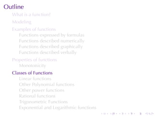 Outline
  What	is	a	function?
  Modeling
  Examples	of	functions
     Functions	expressed	by	formulas
     Functions	described	numerically
     Functions	described	graphically
     Functions	described	verbally
  Properties	of	functions
     Monotonicity
  Classes	of	Functions
     Linear	functions
     Other	Polynomial	functions
     Other	power	functions
     Rational	functions
     Trigonometric	Functions
     Exponential	and	Logarithmic	functions
                                             .   .   .   .   .   .
 