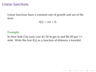 Linear	functions

   Linear	functions	have	a	constant	rate	of	growth	and	are	of	the
   form
                            f(x) = mx + b.


   Example
   In	New	York	City	taxis	cost	$2.50	to	get	in	and	$0.40	per 1/5
   mile. Write	the	fare f(x) as	a	function	of	distance x traveled.




                                                 .   .    .    .     .   .
 