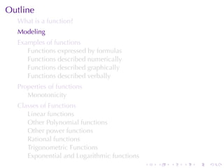 Outline
  What	is	a	function?
  Modeling
  Examples	of	functions
     Functions	expressed	by	formulas
     Functions	described	numerically
     Functions	described	graphically
     Functions	described	verbally
  Properties	of	functions
     Monotonicity
  Classes	of	Functions
     Linear	functions
     Other	Polynomial	functions
     Other	power	functions
     Rational	functions
     Trigonometric	Functions
     Exponential	and	Logarithmic	functions
                                             .   .   .   .   .   .
 