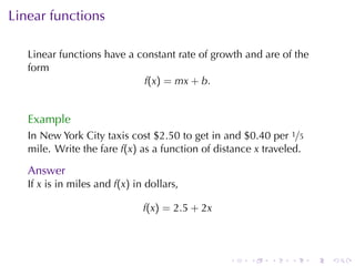Linear	functions

   Linear	functions	have	a	constant	rate	of	growth	and	are	of	the
   form
                            f(x) = mx + b.


   Example
   In	New	York	City	taxis	cost	$2.50	to	get	in	and	$0.40	per 1/5
   mile. Write	the	fare f(x) as	a	function	of	distance x traveled.

   Answer
   If x is	in	miles	and f(x) in	dollars,

                               f(x) = 2.5 + 2x



                                                 .   .    .    .     .   .
 
