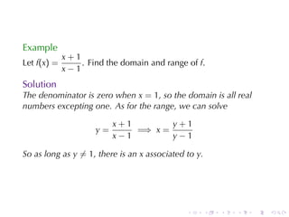Example
             x+1
Let f(x) =       . Find	the	domain	and	range	of f.
             x−1
Solution
The	denominator	is	zero	when x = 1, so	the	domain	is	all	real
numbers	excepting	one. As	for	the	range, we	can	solve

                          x+1        y+1
                     y=       =⇒ x =
                          x−1        y−1

So	as	long	as y ̸= 1, there	is	an x associated	to y.




                                               .       .   .   .   .   .
 