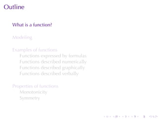 Outline

  What	is	a	function?

  Modeling

  Examples	of	functions
     Functions	expressed	by	formulas
     Functions	described	numerically
     Functions	described	graphically
     Functions	described	verbally

  Properties	of	functions
     Monotonicity
     Symmetry


                                       .   .   .   .   .   .
 