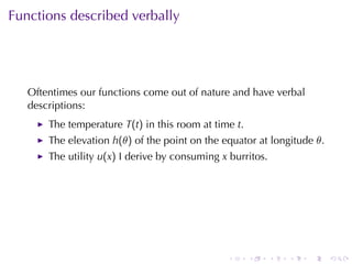 Functions	described	verbally




   Oftentimes	our	functions	come	out	of	nature	and	have	verbal
   descriptions:
       The	temperature T(t) in	this	room	at	time t.
       The	elevation h(θ) of	the	point	on	the	equator	at	longitude θ.
       The	utility u(x) I derive	by	consuming x burritos.




                                               .      .     .   .   .   .
 