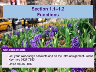 Section 1.1–1.2
                     Functions

                 V63.0121.006/016, Calculus I

                        New York University


                         May 17, 2010



Announcements

   Get your WebAssign accounts and do the Intro assignment. Class
   Key: nyu 0127 7953
   Office Hours: TBD

                                              .   .   .   .   .   .
 