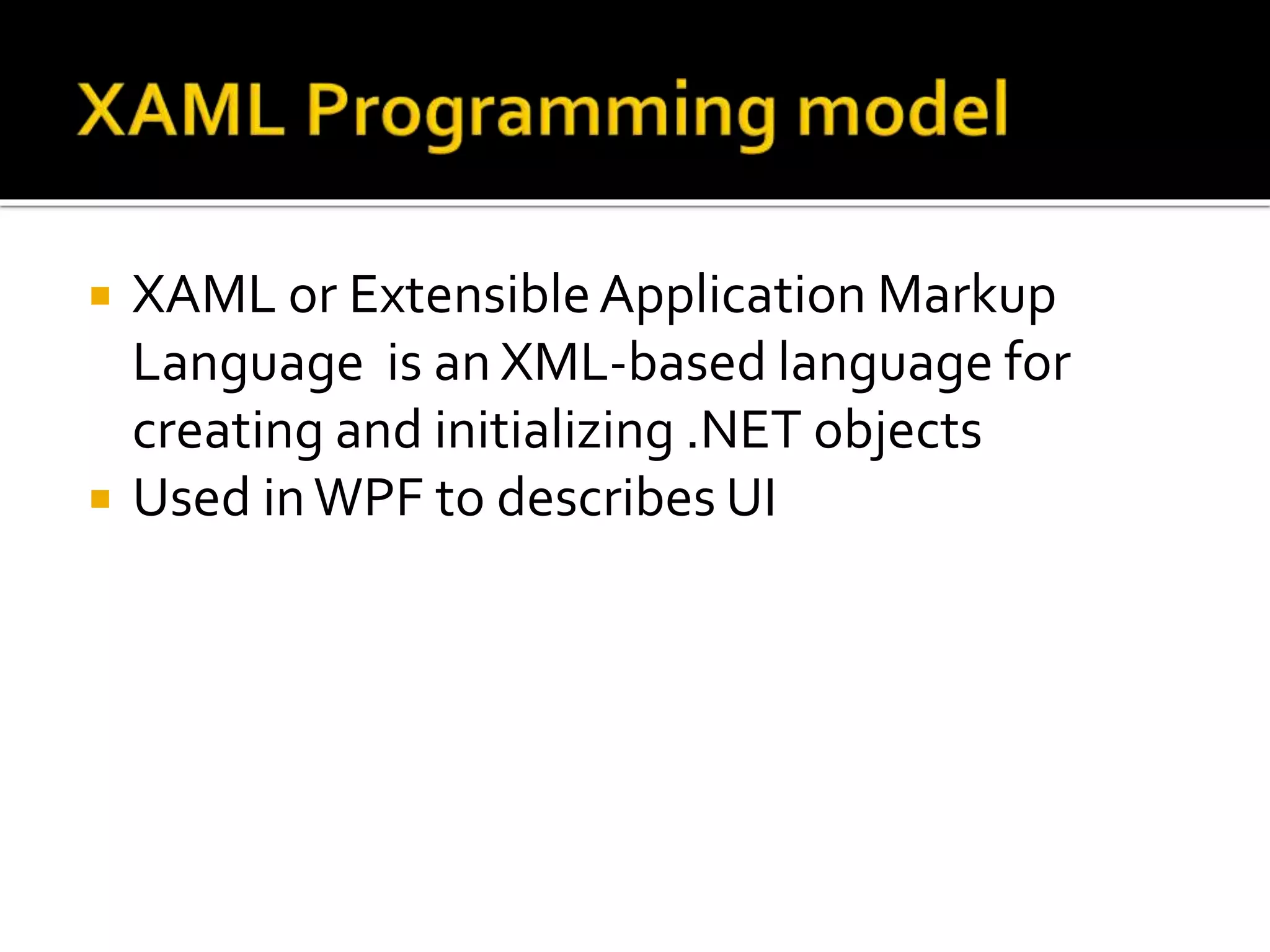  XAML or ExtensibleApplication Markup
Language is an XML-based language for
creating and initializing .NET objects
 Used inWPF to describes UI
 