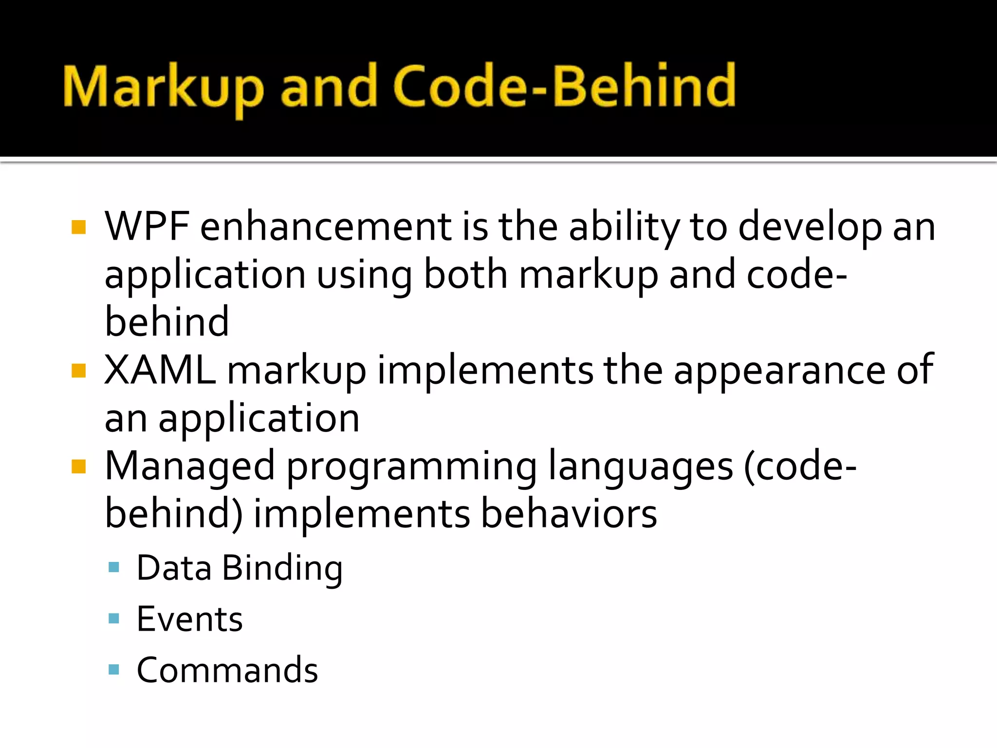 WPF enhancement is the ability to develop an
application using both markup and code-
behind
 XAML markup implements the appearance of
an application
 Managed programming languages (code-
behind) implements behaviors
 Data Binding
 Events
 Commands
 